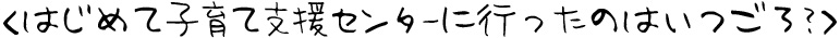 はじめて子育て支援センターに行ったのはいつごろ？