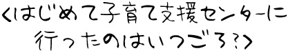 はじめて子育て支援センターに行ったのはいつごろ？