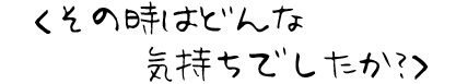 その時はどんな気持ちでしたか？